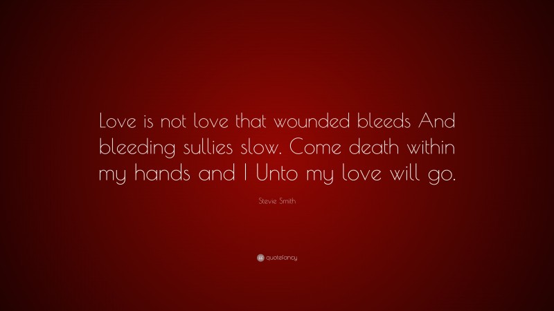 Stevie Smith Quote: “Love is not love that wounded bleeds And bleeding sullies slow. Come death within my hands and I Unto my love will go.”