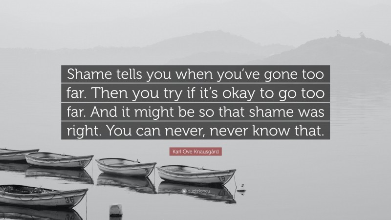 Karl Ove Knausgård Quote: “Shame tells you when you’ve gone too far. Then you try if it’s okay to go too far. And it might be so that shame was right. You can never, never know that.”