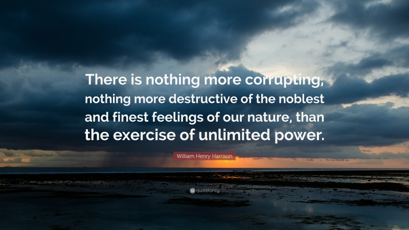 William Henry Harrison Quote: “There is nothing more corrupting, nothing more destructive of the noblest and finest feelings of our nature, than the exercise of unlimited power.”