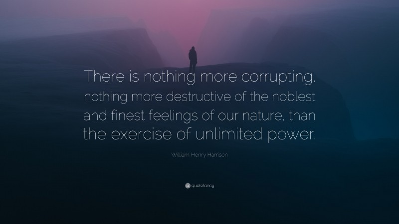 William Henry Harrison Quote: “There is nothing more corrupting, nothing more destructive of the noblest and finest feelings of our nature, than the exercise of unlimited power.”