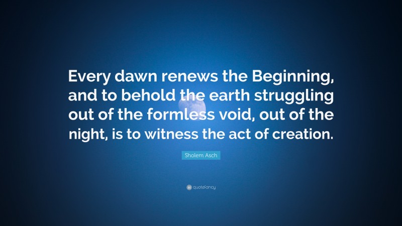 Sholem Asch Quote: “Every dawn renews the Beginning, and to behold the earth struggling out of the formless void, out of the night, is to witness the act of creation.”