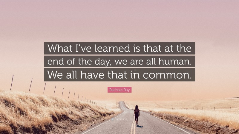 Rachael Ray Quote: “What I’ve learned is that at the end of the day, we are all human. We all have that in common.”