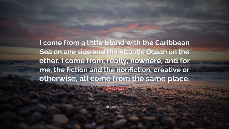 Jamaica Kincaid Quote: “I come from a little island with the Caribbean Sea on one side and the Atlantic Ocean on the other. I come from, really, nowhere, and for me, the fiction and the nonfiction, creative or otherwise, all come from the same place.”