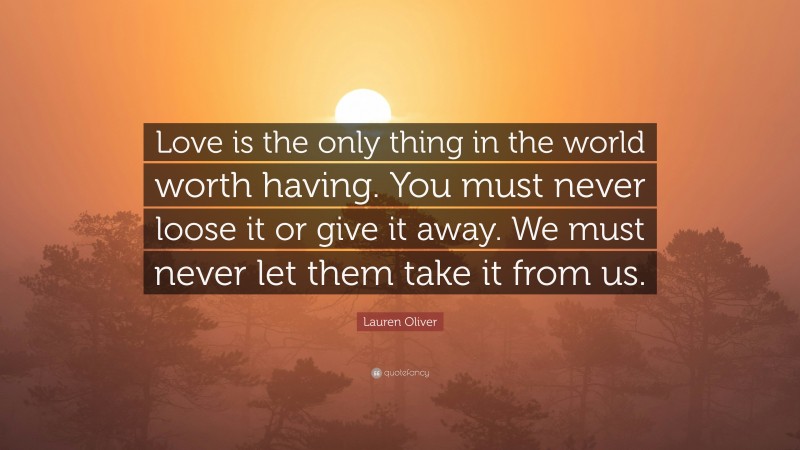 Lauren Oliver Quote: “Love is the only thing in the world worth having. You must never loose it or give it away. We must never let them take it from us.”