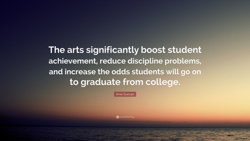 Arne Duncan Quote: “The arts significantly boost student achievement, reduce discipline problems, and increase the odds students will go on to graduate from college.”