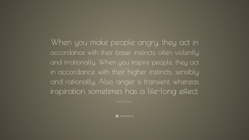 Peace Pilgrim Quote: “When you make people angry, they act in accordance with their baser instincts, often violently and irrationally. When you inspire people, they act in accordance with their higher instincts, sensibly and rationally. Also, anger is transient, whereas inspiration sometimes has a life-long effect.”