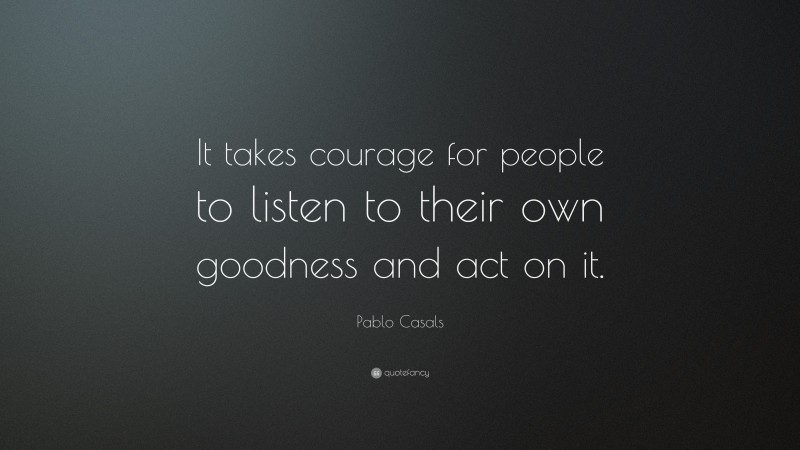 Pablo Casals Quote: “It takes courage for people to listen to their own goodness and act on it.”