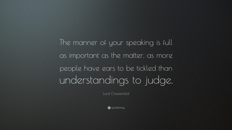 Lord Chesterfield Quote: “The manner of your speaking is full as important as the matter, as more people have ears to be tickled than understandings to judge.”