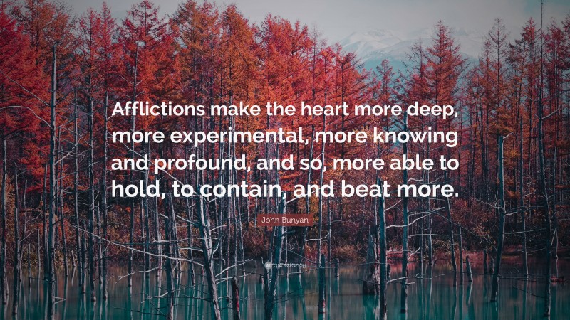 John Bunyan Quote: “Afflictions make the heart more deep, more experimental, more knowing and profound, and so, more able to hold, to contain, and beat more.”