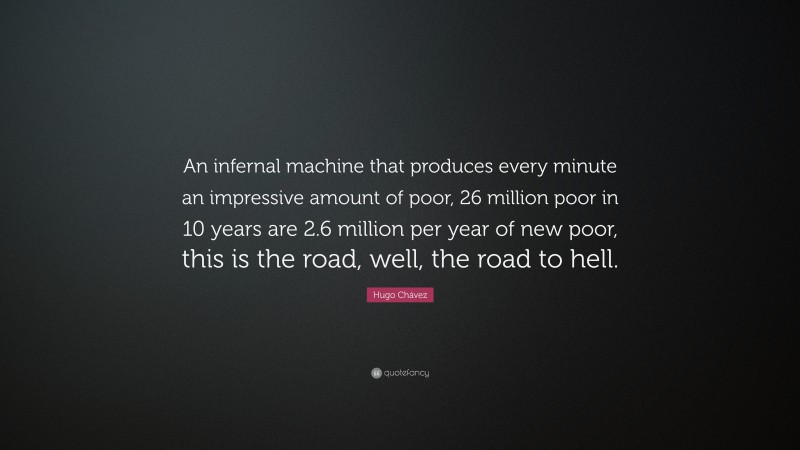 Hugo Chávez Quote: “An infernal machine that produces every minute an impressive amount of poor, 26 million poor in 10 years are 2.6 million per year of new poor, this is the road, well, the road to hell.”