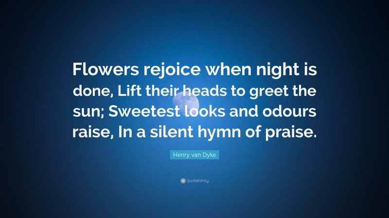 Henry van Dyke Quote: “Flowers rejoice when night is done, Lift their heads to greet the sun; Sweetest looks and odours raise, In a silent hymn of praise.”
