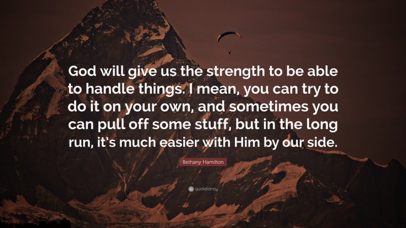 Bethany Hamilton Quote: “God will give us the strength to be able to handle things. I mean, you can try to do it on your own, and sometimes you can pull off some stuff, but in the long run, it’s much easier with Him by our side.”