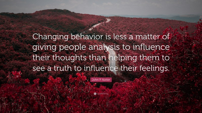John P. Kotter Quote: “Changing behavior is less a matter of giving people analysis to influence their thoughts than helping them to see a truth to influence their feelings.”