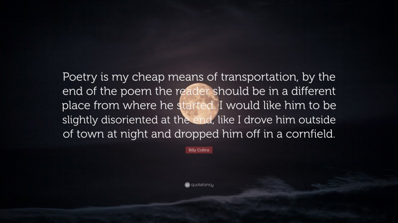 Billy Collins Quote: “Poetry is my cheap means of transportation, by the end of the poem the reader should be in a different place from where he started. I would like him to be slightly disoriented at the end, like I drove him outside of town at night and dropped him off in a cornfield.”