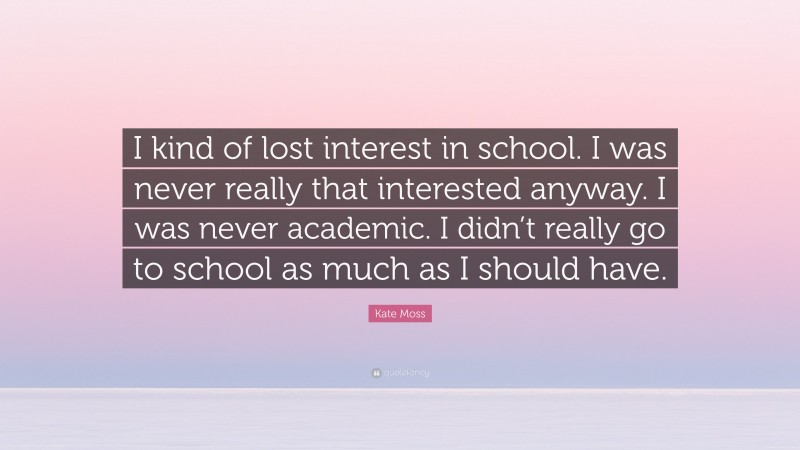 Kate Moss Quote: “I kind of lost interest in school. I was never really that interested anyway. I was never academic. I didn’t really go to school as much as I should have.”