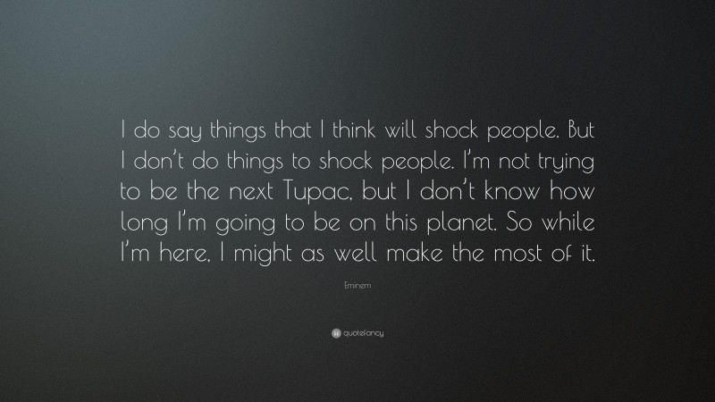 Eminem Quote: “I do say things that I think will shock people. But I don’t do things to shock people. I’m not trying to be the next Tupac, but I don’t know how long I’m going to be on this planet. So while I’m here, I might as well make the most of it.”