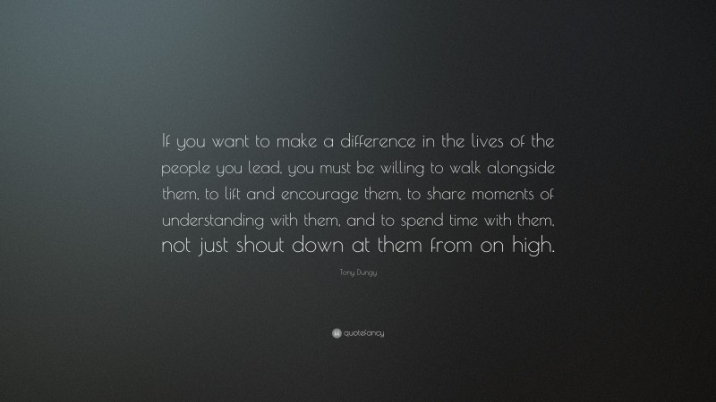 Tony Dungy Quote: “If you want to make a difference in the lives of the people you lead, you must be willing to walk alongside them, to lift and encourage them, to share moments of understanding with them, and to spend time with them, not just shout down at them from on high.”