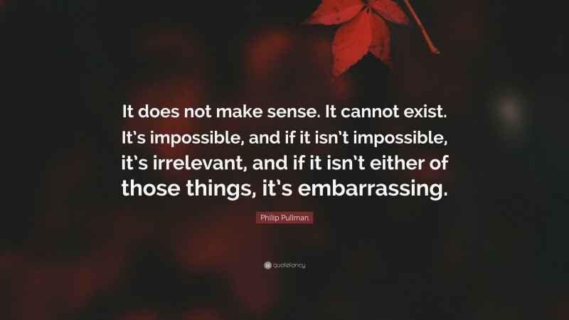 Philip Pullman Quote: “It does not make sense. It cannot exist. It’s impossible, and if it isn’t impossible, it’s irrelevant, and if it isn’t either of those things, it’s embarrassing.”
