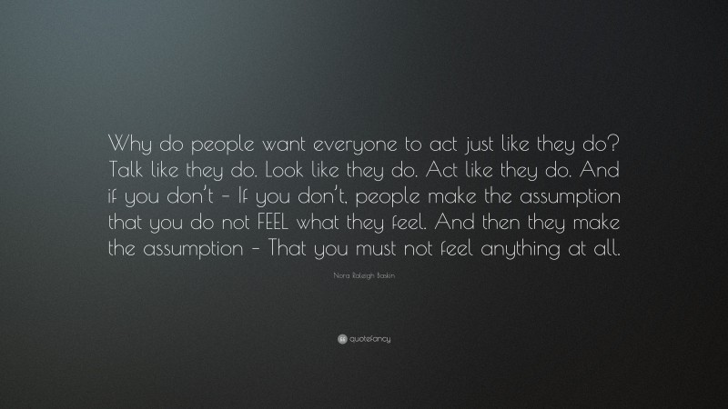 Nora Raleigh Baskin Quote: “Why do people want everyone to act just like they do? Talk like they do. Look like they do. Act like they do. And if you don’t – If you don’t, people make the assumption that you do not FEEL what they feel. And then they make the assumption – That you must not feel anything at all.”