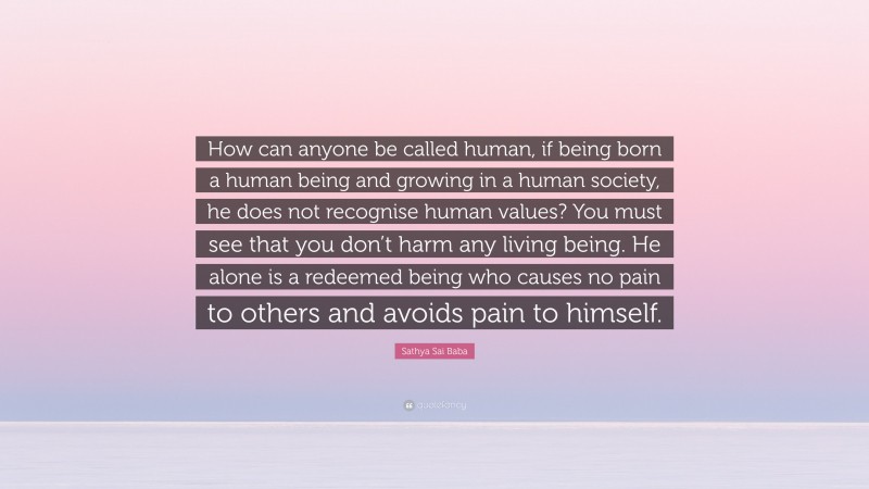 Sathya Sai Baba Quote: “How can anyone be called human, if being born a human being and growing in a human society, he does not recognise human values? You must see that you don’t harm any living being. He alone is a redeemed being who causes no pain to others and avoids pain to himself.”