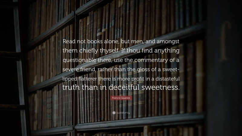 Francis Quarles Quote: “Read not books alone, but men, and amongst them chiefly thyself. If thou find anything questionable there, use the commentary of a severe friend, rather than the gloss of a sweet-lipped flatterer there is more profit in a distasteful truth than in deceitful sweetness.”