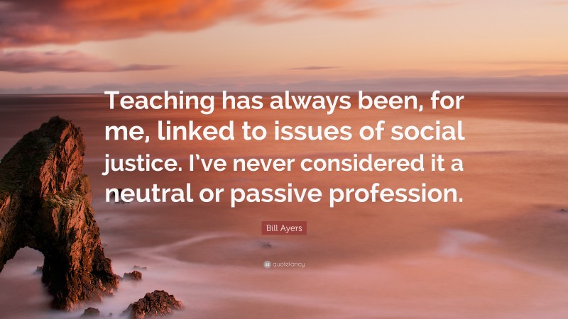 Bill Ayers Quote: “Teaching has always been, for me, linked to issues of social justice. I’ve never considered it a neutral or passive profession.”