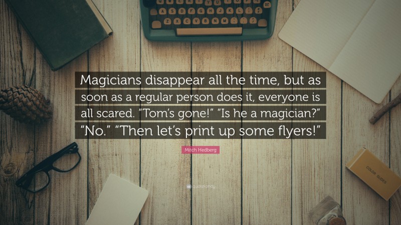 Mitch Hedberg Quote: “Magicians disappear all the time, but as soon as a regular person does it, everyone is all scared. “Tom’s gone!” “Is he a magician?” “No.” “Then let’s print up some flyers!””