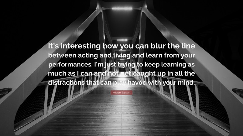 Kristen Stewart Quote: “It’s interesting how you can blur the line between acting and living and learn from your performances. I’m just trying to keep learning as much as I can and not get caught up in all the distractions that can play havoc with your mind.”