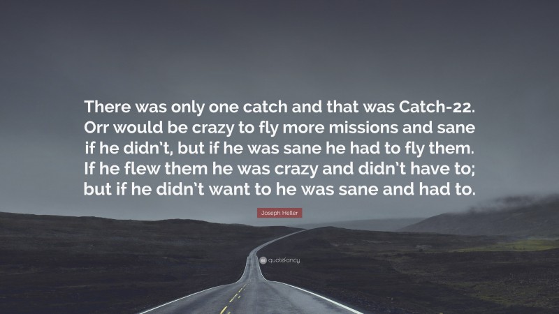 Joseph Heller Quote: “There was only one catch and that was Catch-22. Orr would be crazy to fly more missions and sane if he didn’t, but if he was sane he had to fly them. If he flew them he was crazy and didn’t have to; but if he didn’t want to he was sane and had to.”