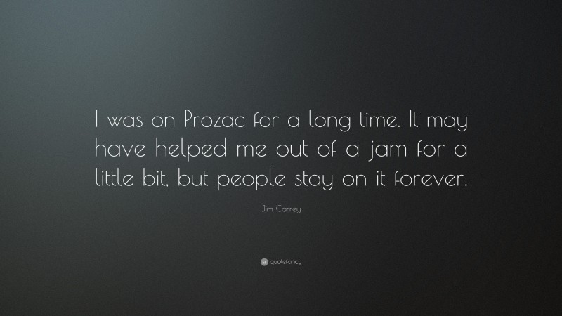 Jim Carrey Quote: “I was on Prozac for a long time. It may have helped me out of a jam for a little bit, but people stay on it forever.”