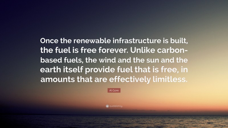 Al Gore Quote: “Once the renewable infrastructure is built, the fuel is free forever. Unlike carbon-based fuels, the wind and the sun and the earth itself provide fuel that is free, in amounts that are effectively limitless.”