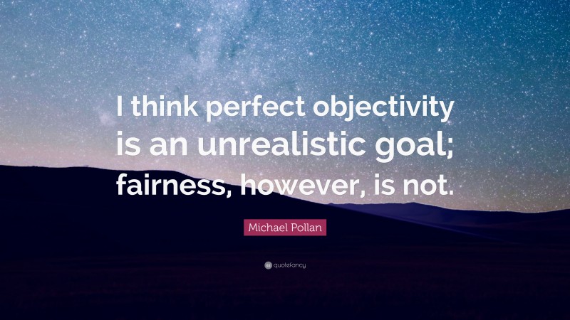 Michael Pollan Quote: “I think perfect objectivity is an unrealistic goal; fairness, however, is not.”