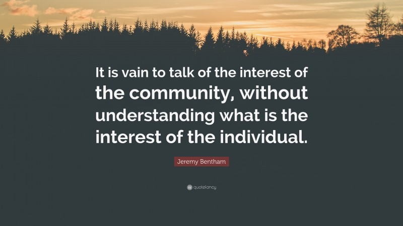 Jeremy Bentham Quote: “It is vain to talk of the interest of the community, without understanding what is the interest of the individual.”