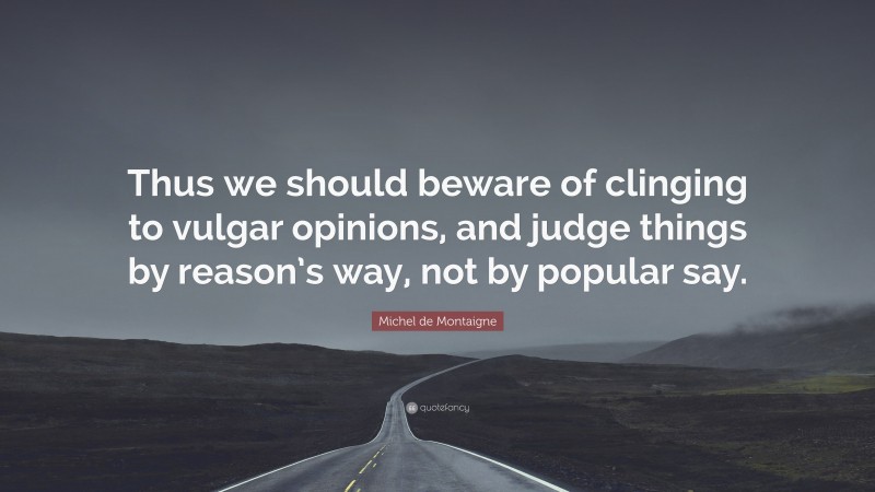 Michel de Montaigne Quote: “Thus we should beware of clinging to vulgar opinions, and judge things by reason’s way, not by popular say.”