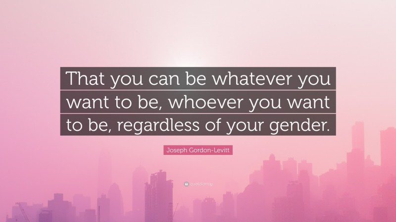 Joseph Gordon-Levitt Quote: “That you can be whatever you want to be, whoever you want to be, regardless of your gender.”