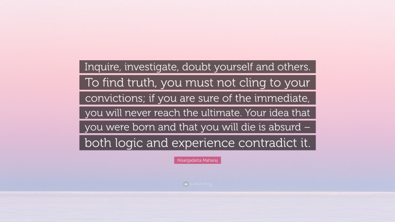 Nisargadatta Maharaj Quote: “Inquire, investigate, doubt yourself and others. To find truth, you must not cling to your convictions; if you are sure of the immediate, you will never reach the ultimate. Your idea that you were born and that you will die is absurd – both logic and experience contradict it.”