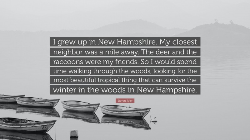 Steven Tyler Quote: “I grew up in New Hampshire. My closest neighbor was a mile away. The deer and the raccoons were my friends. So I would spend time walking through the woods, looking for the most beautiful tropical thing that can survive the winter in the woods in New Hampshire.”