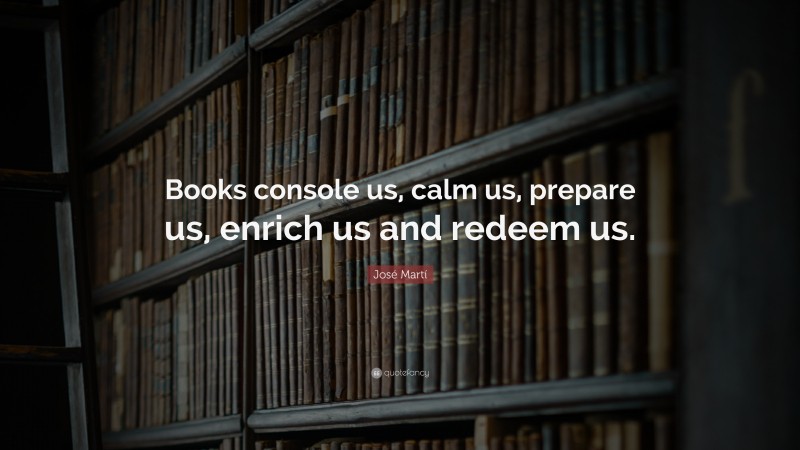 José Martí Quote: “Books console us, calm us, prepare us, enrich us and redeem us.”