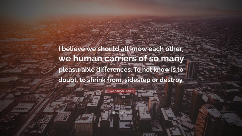 Gwendolyn Brooks Quote: “I believe we should all know each other, we human carriers of so many pleasurable differences. To not know is to doubt, to shrink from, sidestep or destroy.”