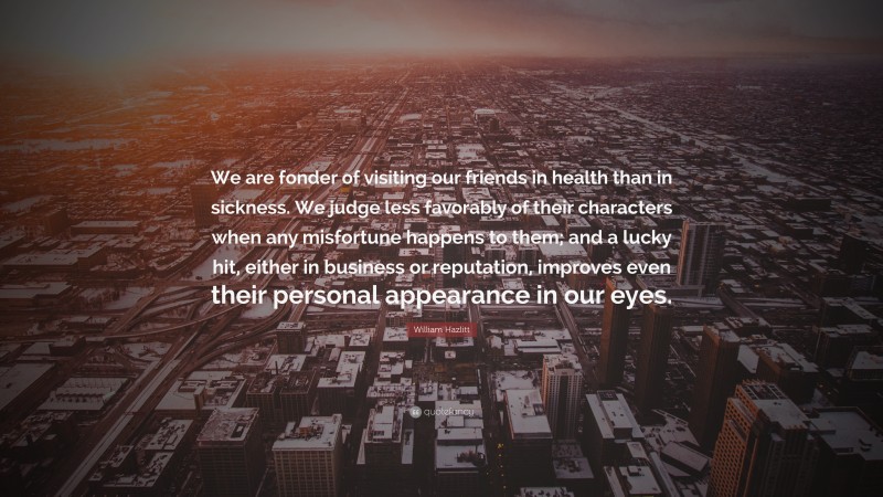 William Hazlitt Quote: “We are fonder of visiting our friends in health than in sickness. We judge less favorably of their characters when any misfortune happens to them; and a lucky hit, either in business or reputation, improves even their personal appearance in our eyes.”