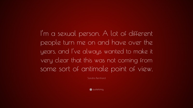 Sandra Bernhard Quote: “I’m a sexual person. A lot of different people turn me on and have over the years, and I’ve always wanted to make it very clear that this was not coming from some sort of antimale point of view.”