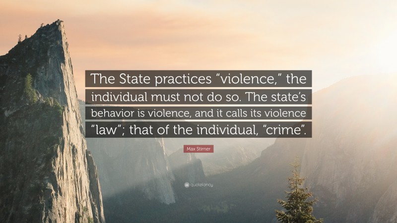 Max Stirner Quote: “The State practices “violence,” the individual must not do so. The state’s behavior is violence, and it calls its violence “law”; that of the individual, “crime”.”