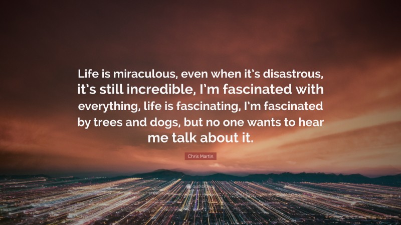 Chris Martin Quote: “Life is miraculous, even when it’s disastrous, it’s still incredible, I’m fascinated with everything, life is fascinating, I’m fascinated by trees and dogs, but no one wants to hear me talk about it.”