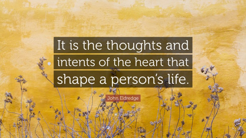 John Eldredge Quote: “It is the thoughts and intents of the heart that shape a person’s life.”