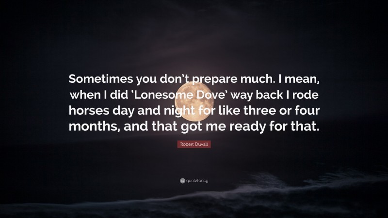 Robert Duvall Quote: “Sometimes you don’t prepare much. I mean, when I did ‘Lonesome Dove’ way back I rode horses day and night for like three or four months, and that got me ready for that.”