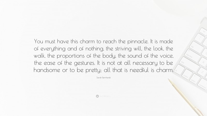 Sarah Bernhardt Quote: “You must have this charm to reach the pinnacle. It is made of everything and of nothing, the striving will, the look, the walk, the proportions of the body, the sound of the voice, the ease of the gestures. It is not at all necessary to be handsome or to be pretty; all that is needful is charm.”