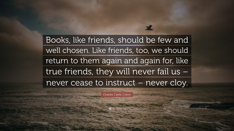 Charles Caleb Colton Quote: “Books, like friends, should be few and well chosen. Like friends, too, we should return to them again and again for, like true friends, they will never fail us – never cease to instruct – never cloy.”