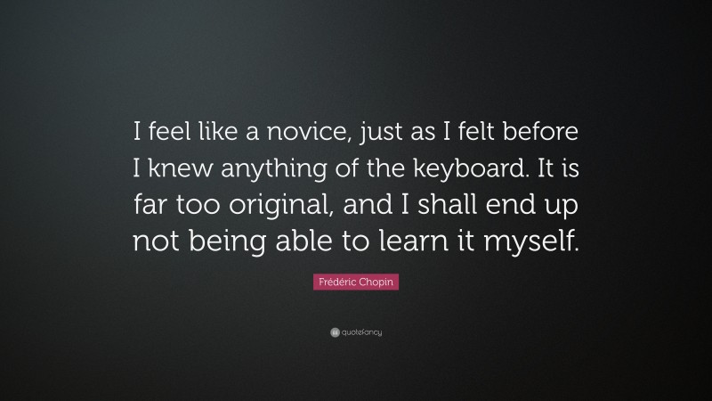Frédéric Chopin Quote: “I feel like a novice, just as I felt before I knew anything of the keyboard. It is far too original, and I shall end up not being able to learn it myself.”