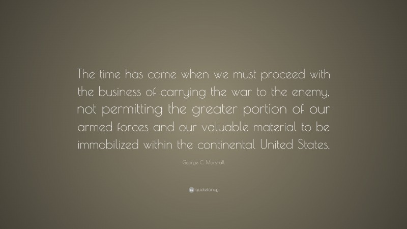 George C. Marshall Quote: “The time has come when we must proceed with the business of carrying the war to the enemy, not permitting the greater portion of our armed forces and our valuable material to be immobilized within the continental United States.”