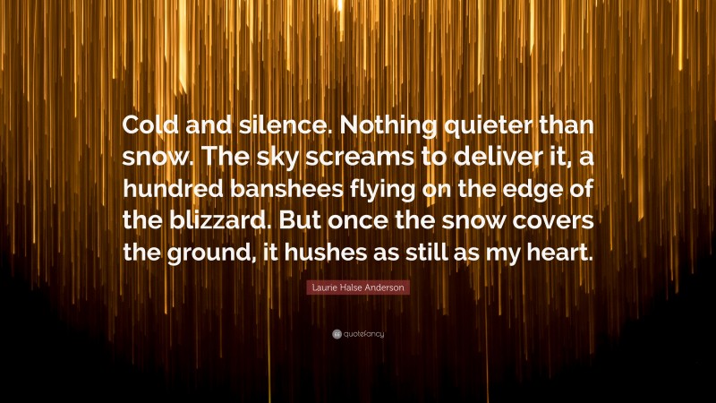 Laurie Halse Anderson Quote: “Cold and silence. Nothing quieter than snow. The sky screams to deliver it, a hundred banshees flying on the edge of the blizzard. But once the snow covers the ground, it hushes as still as my heart.”